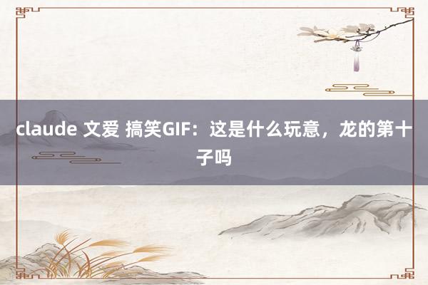 claude 文爱 搞笑GIF：这是什么玩意，龙的第十子吗