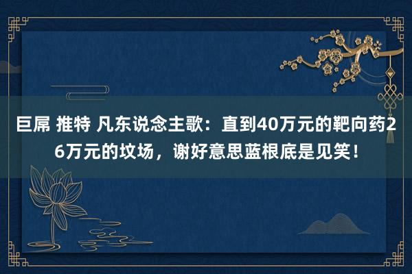 巨屌 推特 凡东说念主歌：直到40万元的靶向药26万元的坟场，谢好意思蓝根底是见笑！