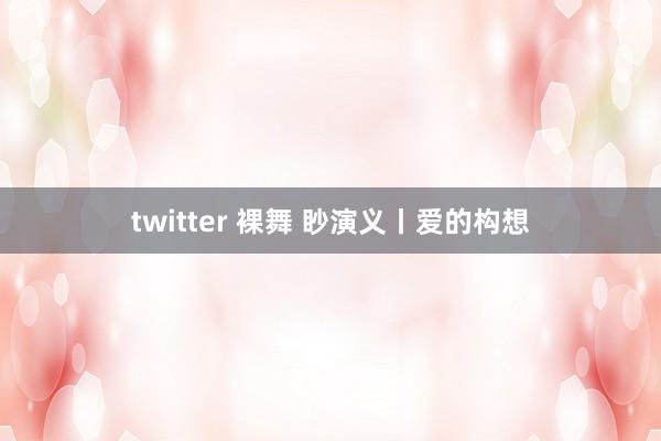 twitter 裸舞 眇演义丨爱的构想