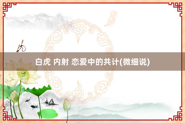 白虎 内射 恋爱中的共计(微细说)