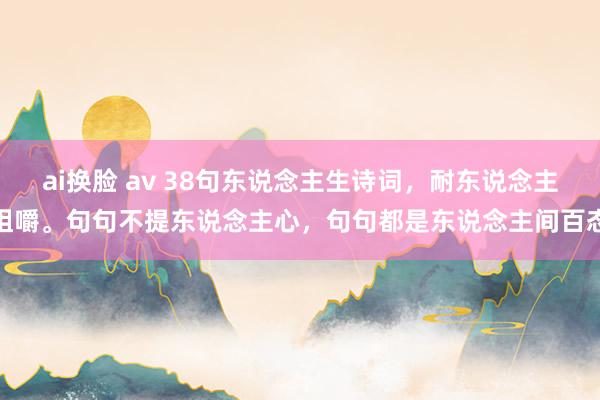 ai换脸 av 38句东说念主生诗词，耐东说念主咀嚼。句句不提东说念主心，句句都是东说念主间百态