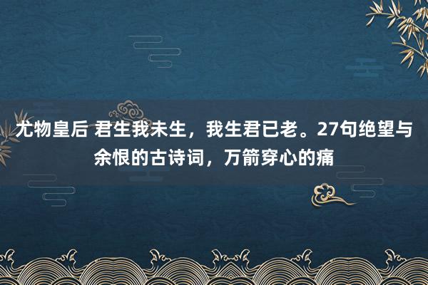 尤物皇后 君生我未生，我生君已老。27句绝望与余恨的古诗词，万箭穿心的痛