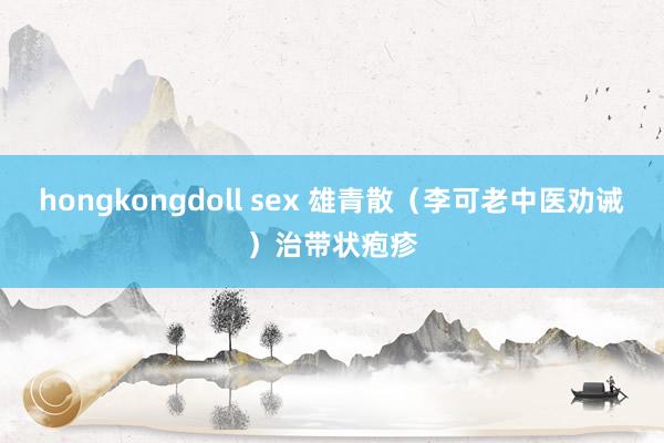 hongkongdoll sex 雄青散（李可老中医劝诫）治带状疱疹