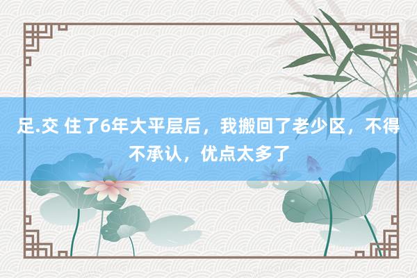 足.交 住了6年大平层后，我搬回了老少区，不得不承认，优点太多了