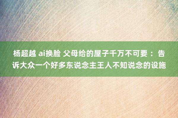 杨超越 ai换脸 父母给的屋子千万不可要 ：告诉大众一个好多东说念主王人不知说念的设施