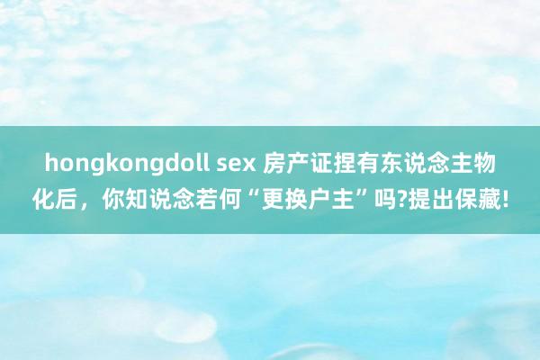 hongkongdoll sex 房产证捏有东说念主物化后，你知说念若何“更换户主”吗?提出保藏!