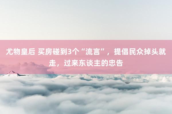 尤物皇后 买房碰到3个“流言”，提倡民众掉头就走，过来东谈主的忠告