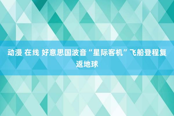 动漫 在线 好意思国波音“星际客机”飞船登程复返地球