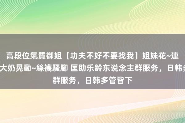 高段位氣質御姐【功夫不好不要找我】姐妹花~連體絲襪~大奶晃動~絲襪騷腳 匡助乐龄东说念主群服务，日韩多管皆下