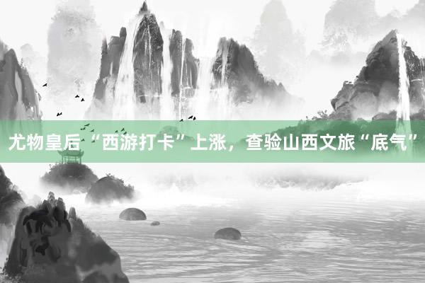 尤物皇后 “西游打卡”上涨，查验山西文旅“底气”