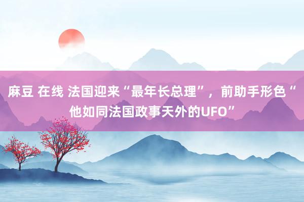 麻豆 在线 法国迎来“最年长总理”，前助手形色“他如同法国政事天外的UFO”