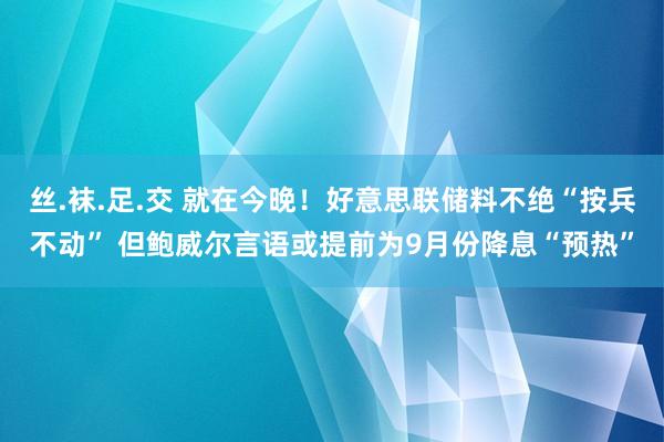 丝.袜.足.交 就在今晚！好意思联储料不绝“按兵不动” 但鲍威尔言语或提前为9月份降息“预热”