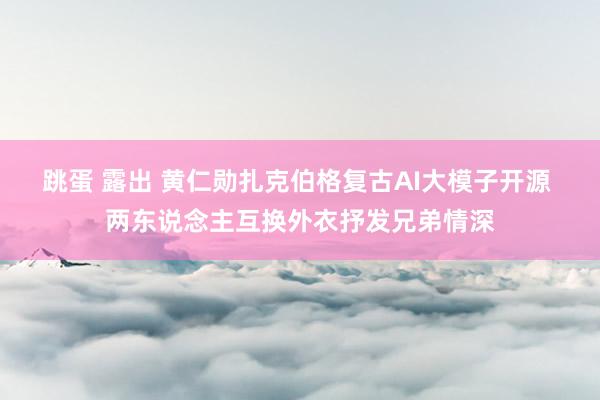 跳蛋 露出 黄仁勋扎克伯格复古AI大模子开源 两东说念主互换外衣抒发兄弟情深