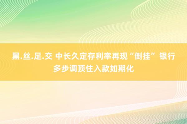 黑.丝.足.交 中长久定存利率再现“倒挂” 银行多步调顶住入款如期化