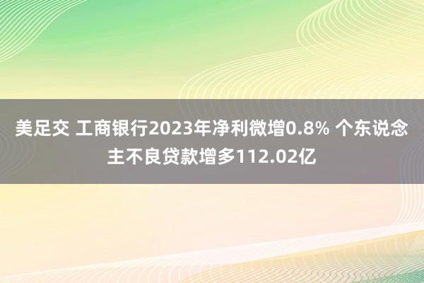 美足交 工商银行2023年净利微增0.8% 个东说念主不良贷款增多112.02亿