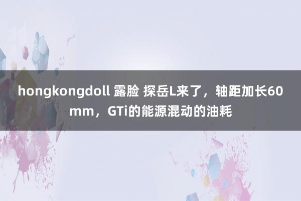 hongkongdoll 露脸 探岳L来了，轴距加长60mm，GTi的能源混动的油耗