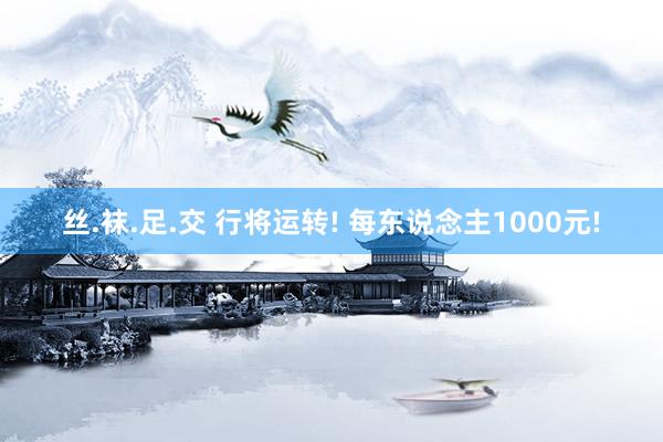 丝.袜.足.交 行将运转! 每东说念主1000元!