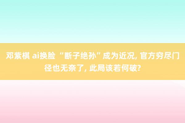 邓紫棋 ai换脸 “断子绝孙”成为近况， 官方穷尽门径也无奈了， 此局该若何破?