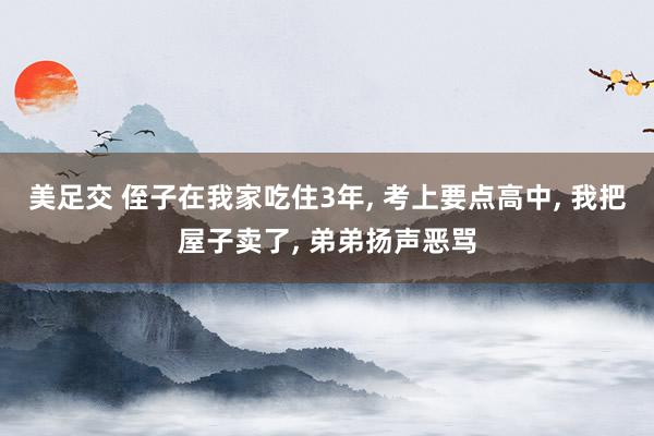 美足交 侄子在我家吃住3年， 考上要点高中， 我把屋子卖了， 弟弟扬声恶骂