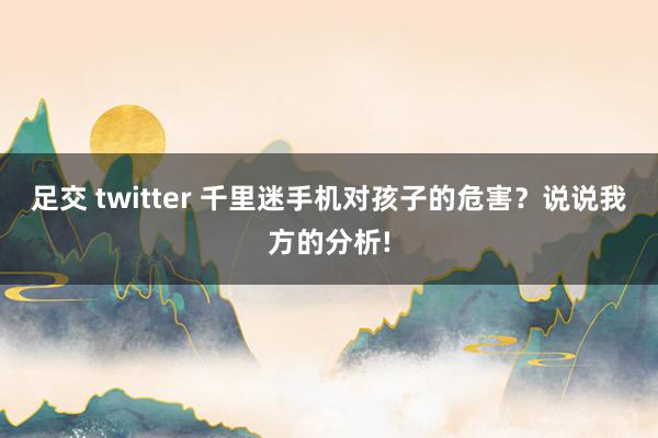 足交 twitter 千里迷手机对孩子的危害？说说我方的分析!