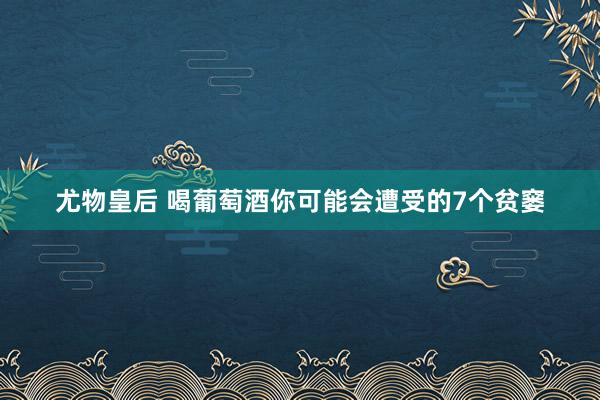 尤物皇后 喝葡萄酒你可能会遭受的7个贫窭