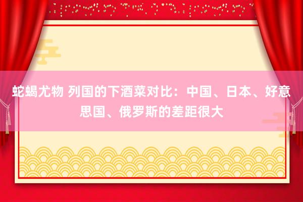 蛇蝎尤物 列国的下酒菜对比：中国、日本、好意思国、俄罗斯的差距很大