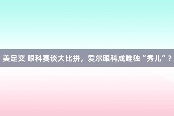 美足交 眼科赛谈大比拼，爱尔眼科成唯独“秀儿”？