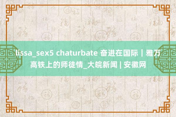 lissa_sex5 chaturbate 奋进在国际｜雅万高铁上的师徒情_大皖新闻 | 安徽网