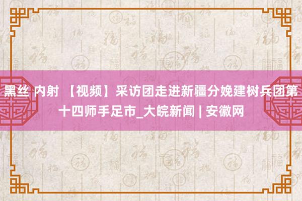 黑丝 内射 【视频】采访团走进新疆分娩建树兵团第十四师手足市_大皖新闻 | 安徽网