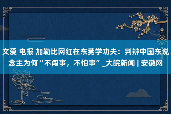 文爱 电报 加勒比网红在东莞学功夫：判辨中国东说念主为何“不闯事，不怕事”_大皖新闻 | 安徽网