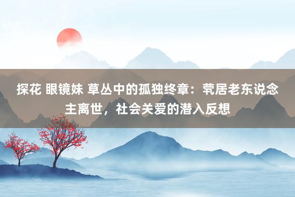 探花 眼镜妹 草丛中的孤独终章：茕居老东说念主离世，社会关爱的潜入反想