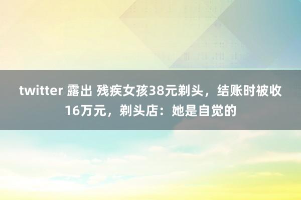 twitter 露出 残疾女孩38元剃头，结账时被收16万元，剃头店：她是自觉的