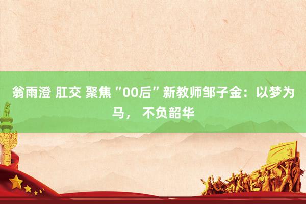 翁雨澄 肛交 聚焦“00后”新教师邹子金：以梦为马， 不负韶华