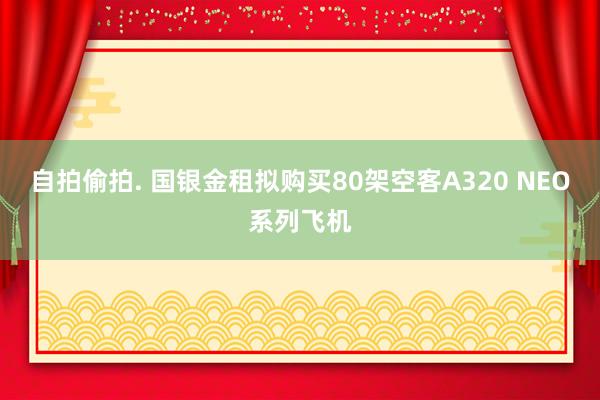 自拍偷拍. 国银金租拟购买80架空客A320 NEO系列飞机