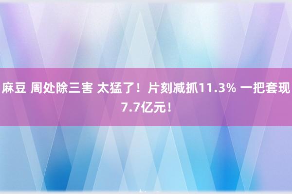 麻豆 周处除三害 太猛了！片刻减抓11.3% 一把套现7.7亿元！