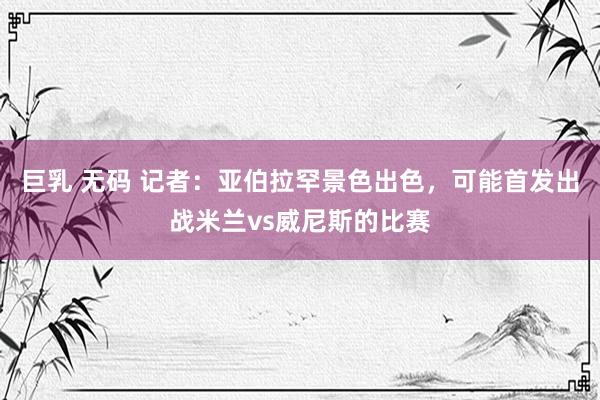 巨乳 无码 记者：亚伯拉罕景色出色，可能首发出战米兰vs威尼斯的比赛