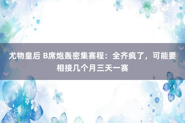 尤物皇后 B席炮轰密集赛程：全齐疯了，可能要相接几个月三天一赛