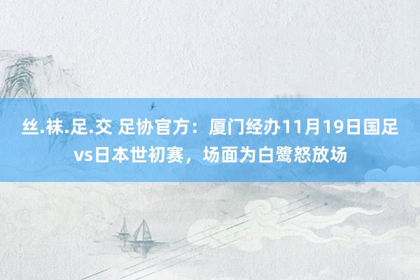 丝.袜.足.交 足协官方：厦门经办11月19日国足vs日本世初赛，场面为白鹭怒放场