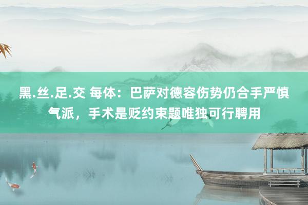 黑.丝.足.交 每体：巴萨对德容伤势仍合手严慎气派，手术是贬约束题唯独可行聘用