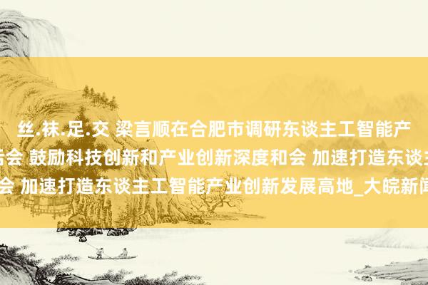 丝.袜.足.交 梁言顺在合肥市调研东谈主工智能产业发展情况并主办召开茶话会 鼓励科技创新和产业创新深度和会 加速打造东谈主工智能产业创新发展高地_大皖新闻 | 安徽网