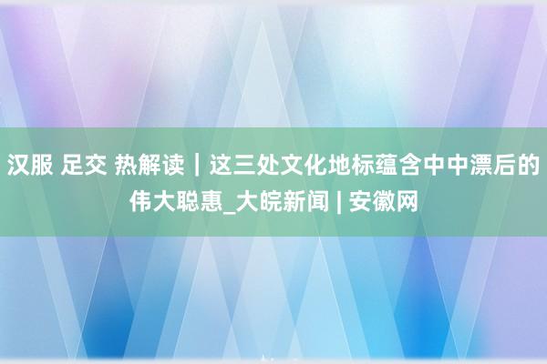 汉服 足交 热解读｜这三处文化地标蕴含中中漂后的伟大聪惠_大皖新闻 | 安徽网