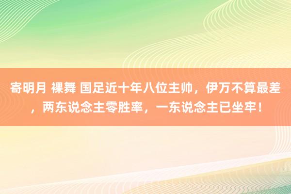 寄明月 裸舞 国足近十年八位主帅，伊万不算最差，两东说念主零胜率，一东说念主已坐牢！