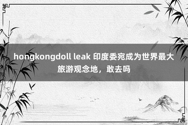 hongkongdoll leak 印度委宛成为世界最大旅游观念地，敢去吗