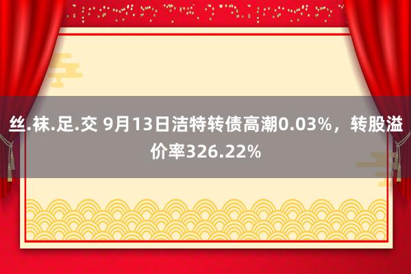 丝.袜.足.交 9月13日洁特转债高潮0.03%，转股溢价率326.22%