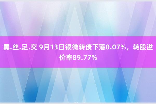 黑.丝.足.交 9月13日银微转债下落0.07%，转股溢价率89.77%