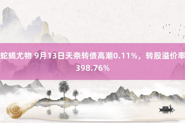 蛇蝎尤物 9月13日天奈转债高潮0.11%，转股溢价率398.76%