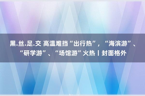 黑.丝.足.交 高温难挡“出行热”，“海滨游”、“研学游”、“场馆游”火热丨封面格外