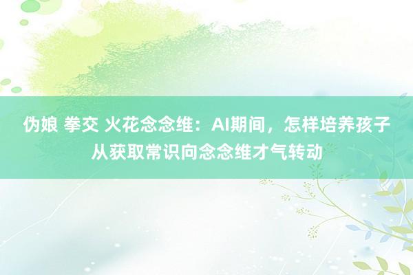 伪娘 拳交 火花念念维：AI期间，怎样培养孩子从获取常识向念念维才气转动