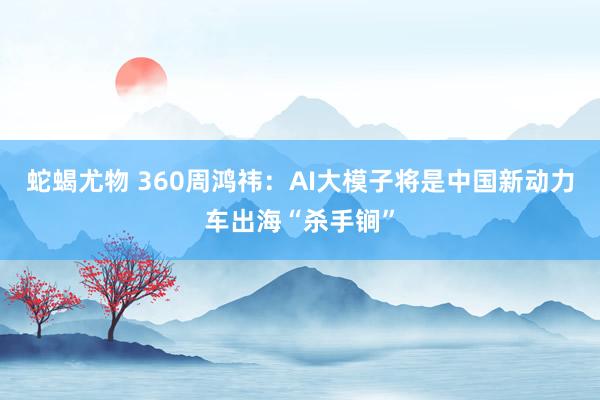 蛇蝎尤物 360周鸿祎：AI大模子将是中国新动力车出海“杀手锏”