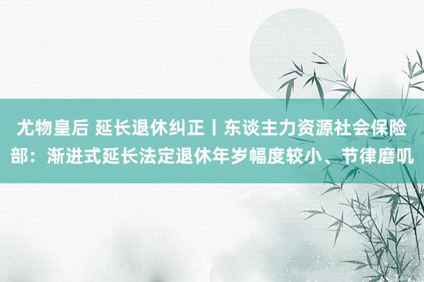 尤物皇后 延长退休纠正丨东谈主力资源社会保险部：渐进式延长法定退休年岁幅度较小、节律磨叽